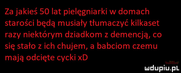 za jakieś    lat pielęgniarki w domach starości będą musiały tłumaczyć kilkaset razy niektórym dziadkom z demencją co się stało z ich chujem a babciom czemu mają odcięte cycki xd