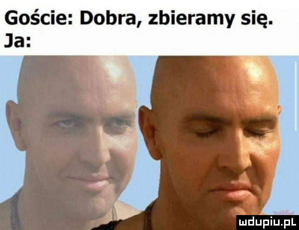 goście dobra zbieramy się. ja