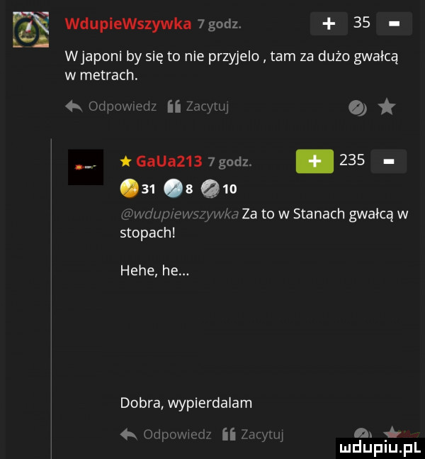 wdupiewszywka godz    wjaponi by się to nie przyjelo tam za dużo gwałcą w metrach. gaba     godz.        qm ma za to w stanach gwałcą w stopach. hebe he. dobra wypierdalam   n n c ii w j a.  b mduplu pl