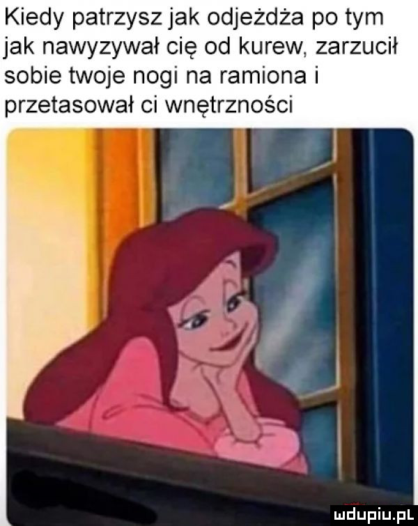 kiedy patrzysz jak odjeżdża po tym jak nawyzywał cię od kurew. zarzucił sobie twoje nogi na ramiona i przetasował ci wnętrzności