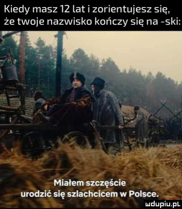 kiedy masz    lat i zorientujesz się że twoje nazwisko kończy się na ski miałemmęście fr urodzić się szlachcicem w polsce a ludupiu. pl
