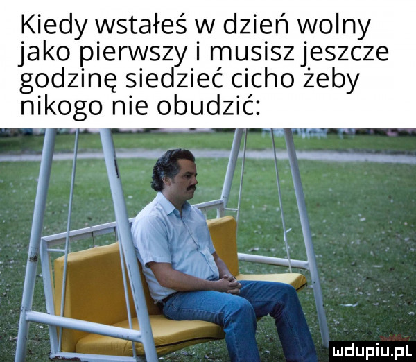 kiedy wstałeś w dzień wolny jako pierwszy i musiszjeszcze godzinę siedzieć cicho żeby nikogo nie obudzić. zł v x k x i