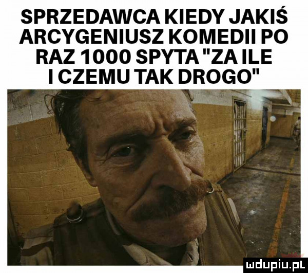 sprzedawca kiedy jakis arcygeniusz komedii po raz      spyta za ile i czemu tak drogo