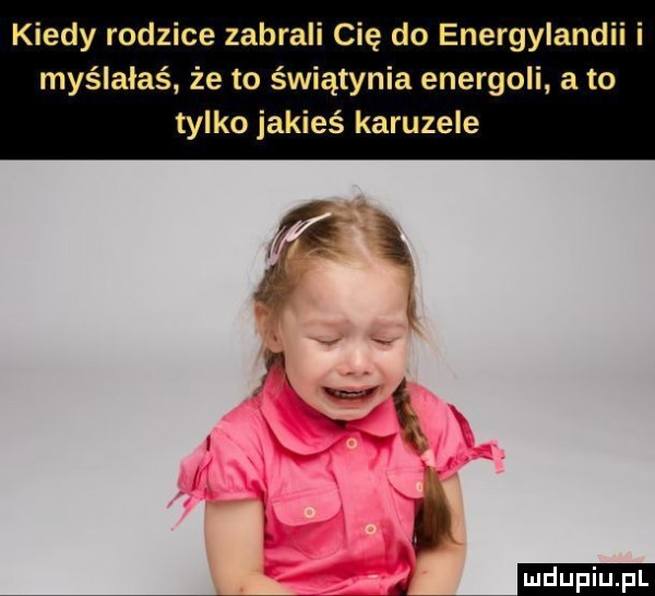 kiedy rodzice zabrali cię do energylandii i myślałaś że to świątynia enerboli a to tylko jakieś karuzele. ź