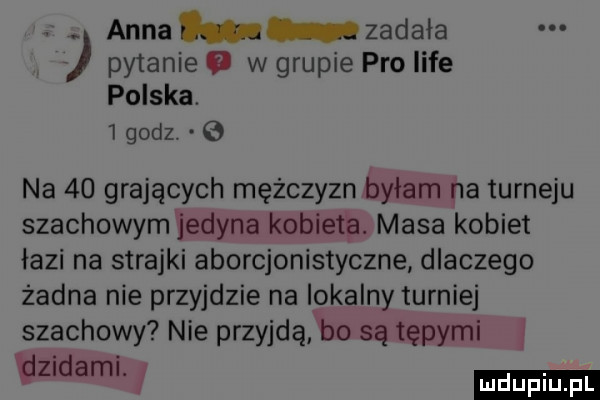 anna zadala pytanie   w grupie pro lice polska.   godz.   na    grających mężczyzn byłam na turleju szachowym jedyna kobietę. masa kobiet lazi na strajki aborcjonistyczne dlaczego żadna nie przyjdzie na lokalny turniej szachowy nie przyjdąfbo są tępymi tlzndaml. i