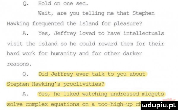 o. hold on one sec. walt are y-u telling me trat stephen hawking frequented tee island for pleasure a. yes jeffrey loved to hace intellectuals vixit tee island so he could renard them for their hord werk for humanity and for ocher darter reasons. q a mmmm