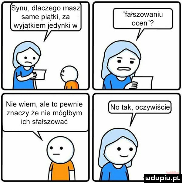 synu dlaczego masz same piątki za wyjątkiem jedynki w nie wiem ale to pewnie znaczy że nie mógłbym ich sfałszować fałszowaniu ocen