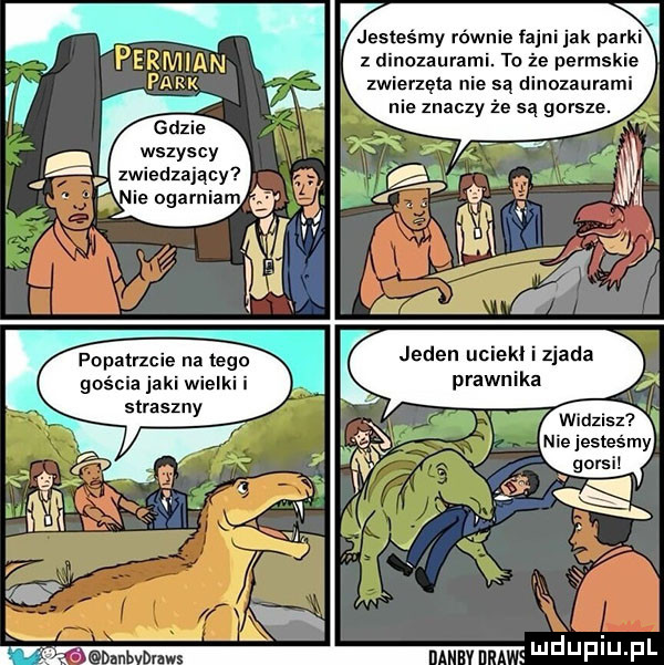 wszyscy zwiedzający jesteśmy równie iajni jak pa z nozaurami. to że permsk zwierzęta nie sa dinozaurami nie znaczy że są gorsze. fapatrzcie na tego gościa jaki wielki i straszny jeden uciekl i zjada prawnika