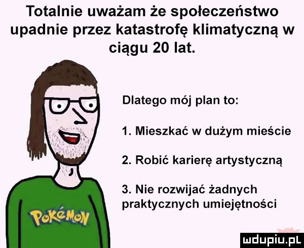 totalnie uważam że społeczeństwo upadnie przez katastrofę klimatyczną w ciągu    lat. dlatego mój plan to  . mieszkać w dużym mieście  . robić karierę artystyczną  . nie rozwijać żadnych praktycznych umiejętności