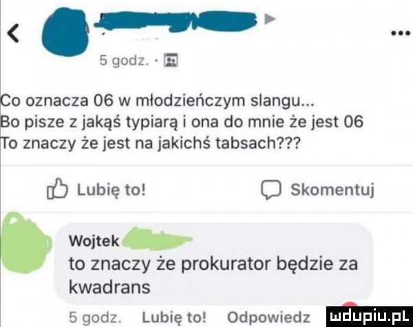 w o oznacza    w młodzieńczym slangu. o pisze z jakąś typiarą i ona do mnie że jest    o znaczy że jest na jakichś taksach b lubię to c skomentuj wojtekb to znaczy że prokurator będzie za kwadrans sgodz. lunięto odpowiedz ma