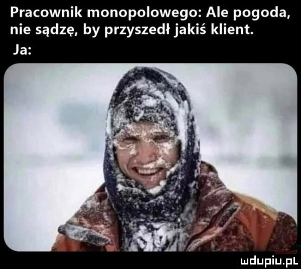 pracownik monopolowego ale pogoda nie sądzę by przyszedl jakiś klient. ja