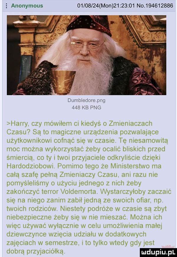 anonymous          mon          no           dumbiedore pbg     kb pbg harry czy mówiłem ci kiedyś o zmieniaczach czasu są lo magiczne urządzenia pozwalające uzytkownikow cofnac się w ciasne te mesamowwta moc mozna wykorzystac zeby ocalic hiiskich przed smiemią co ty twoi przyiamele odkryliscie dzieki hardodziobowi. pomimo tego że ministerstwo ma cała szafe pełną zmieniaczy czasu ani razu nie pomyśielts my o uzyciu jednego z nich zeby zakończyć terror voidemorta wystarczyłoby zaczaic się na niego zanim zabiiiedną ze swomh ofiar. np twoich iodziców niestety podróże w czasie są zbyt niebezpieczne żeby sie w nie mieszac. można ich wiec uzywac wyłącznie w cebu umoziiwienia mate dziewczynce w  elia udziału w dodatkowych zajemach w semestrze. i to tylko wtedy gdy jest dobrą przyjaciółką