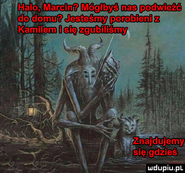 halo marcin mógłbyś nas podwieźć do domu jesteśmy porobieni z kamilem i się zgubiliśmy   a rś. znajdujemy się gdzieś