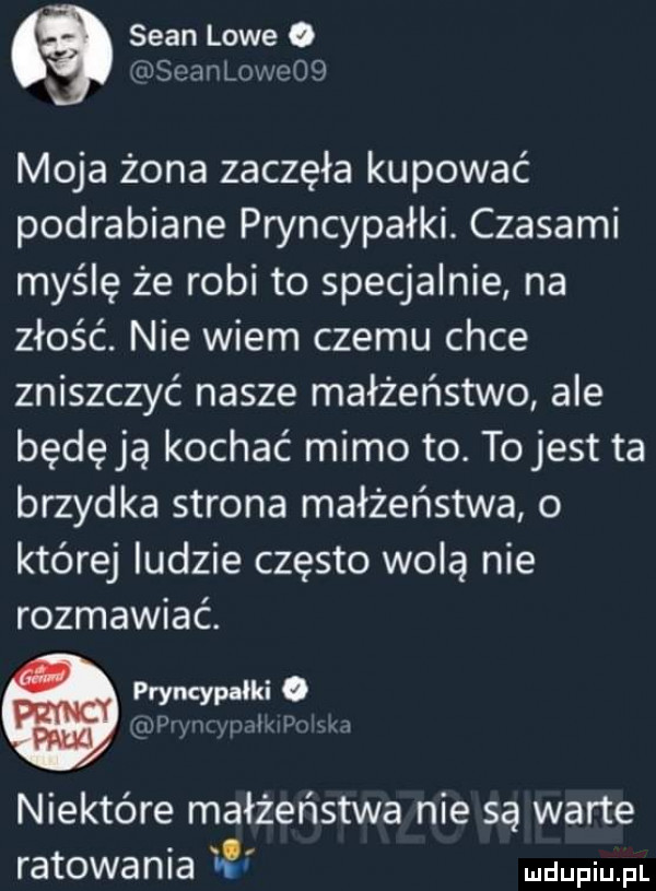 sean lowe o ijeamlowooq moja żona zaczęła kupować podrabiane pryncypałki. czasami myślę że robi to specjalnie na złość. nie wiem czemu chce zniszczyć nasze małżeństwo ale będę ja kochać mimo to. to jest ta brzydka strona małżeństwa o której ludzie często wolą nie rozmawiać. pryncypałki. wow i. niektóre małżeństwa nie są warte ratowania me