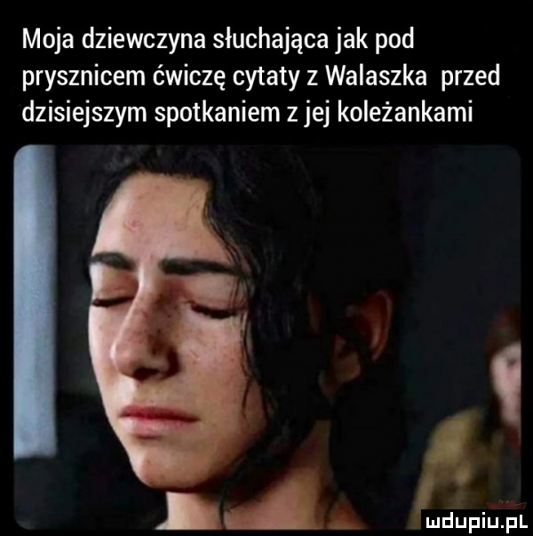 moja dziewczyna słuchająca jak pod prysznicem ćwiczę cytaty z walaszka przed dzisiejszym spotkaniem z jej koleżankami i