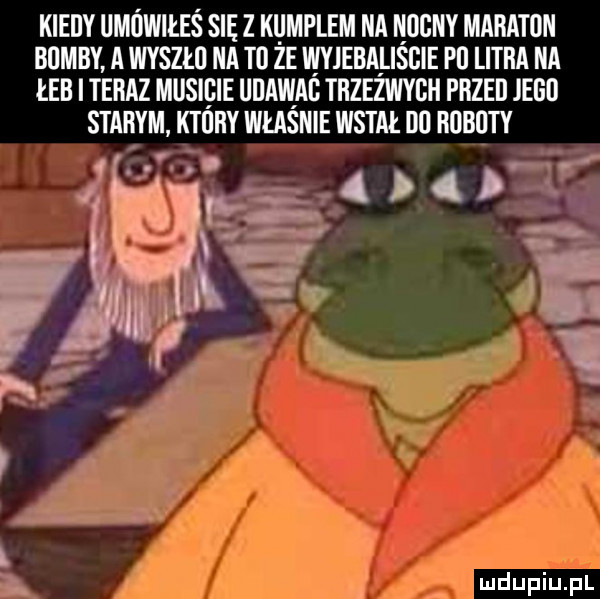 kiedy ułowiłeś sie z kumplem na neony maraton bomby a wyszło na to że wyjebaliście po litra na eb i teraz musicie dame trzeżwyoh przed jego starym ktory władnie wstał oo roboty