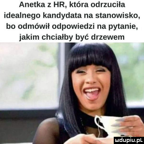 anetka   hr która odrzuciła idealnego kandydata na stanowisko bo odmówił odpowiedzi na pytanie jakim chciałby być drzewem lubiu. l