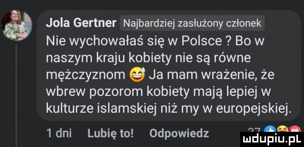 jola gartner najbardziej zasłużony członek nie wychowałaś się w polsce bo w naszym kraju kobiety nie są równe mężczyznom ja mam wrażenie że wbrew pozorom kobiety mają lepiej w kulturze islamskiej niż my w europejskiej.  dni lunięto odpowiedz eur