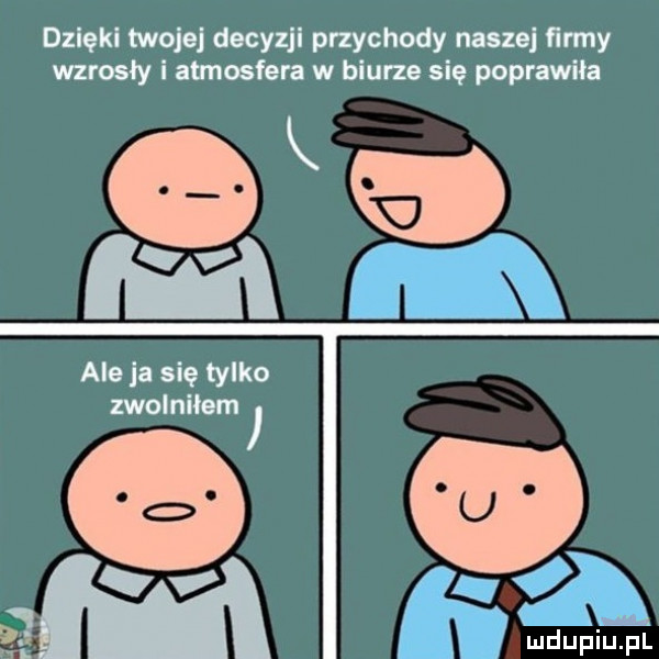dzięki twojej decyzji przychody naszej famy wzrosły i atmosfera w biurze się poprawiła k ale ja się tylko zwolniłem ludufiqui