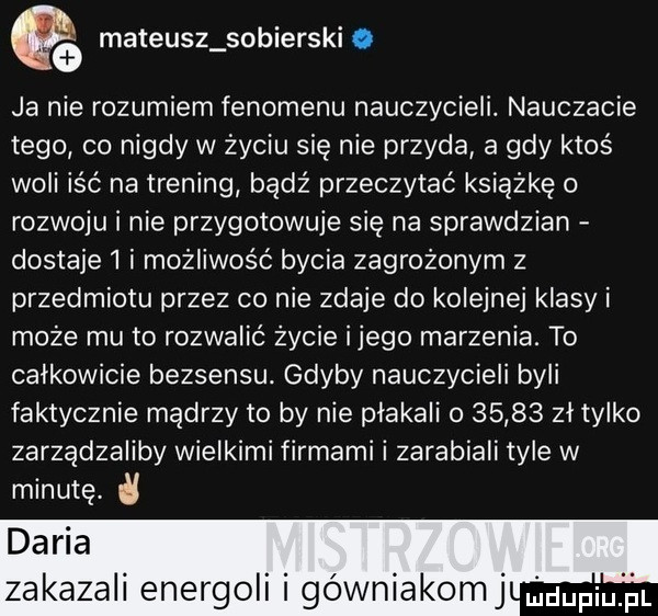 mateusz sobieński i qa ja nie rozumiem fenomenu nauczycieli. nauczacie tego co nigdy w życiu się nie przyda a gdy ktoś woli iść na trening bądź przeczytać książkę o rozwoju i nie przygotowuje się na sprawdzian dostaje l i możliwość bycia zagrożonym z przedmiotu przez co nie zdaje do kolejnej klasy i może mu to rozwalić życie ijego marzenia. to całkowicie bezsensu. gdyby nauczycieli byli faktycznie mądrzy to by nie płakali o       zł tylko zarządzaliby wielkimi firmami i zarabiali tyle w minutę. zakazali enerboli i gówniakomj udupiu pl