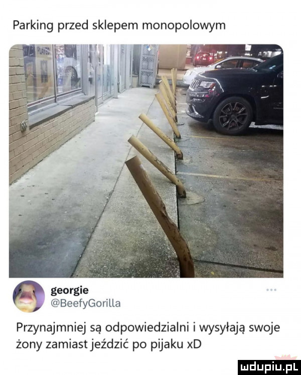 parking przed sklepem monopolowym georgie beefygorilla przynajmniej są odpowiedzialni i wysyłają swoje żony zamiastjeździć po pijaku xd ludu iu. l