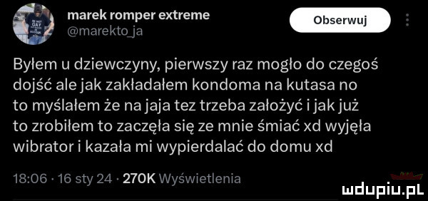 marek romper extreme e mmarektoﬁ byłem u dziewczyny pierwszy raz mogło do czegoś dojść alejek zakładałem kondoma na kutasa no to myślałem że na jaja tez trzeba założyć i jakjuż to zrobiłem to zaczęła się ze mnie śmiać xd wyjęła wibrator i kazała mi wypierdalać do domu xd         say       keys w ct mm. mduplu pl