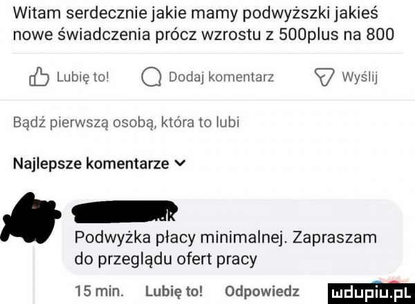 witam serdeczniejakie mamy podwyższki jakieś nowe świadczenia prócz wzrostu z    p us na     eb lubxeto o dada komentarz a was m badż pierwszą osobą która to uml najlepsze komentarze v. podwyżka płacy minimalnej. zapraszam do przeglądu ofert pracy   min. lunięto odpowiedz