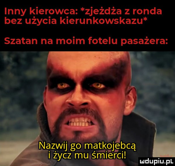inny kierowca zjeźdźa z ronda bez uzyc a kierunkowskazu szatan na moim fotelu pasażera. nazwu go maik ojeb cą. zycz mu śmierci. mduplu pl