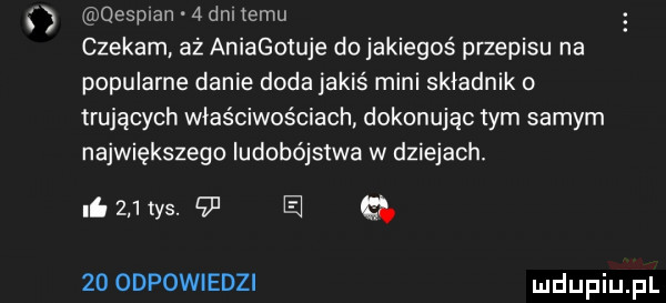 ś qesplan   dni emu czekam. aż aniagotuje do jakiegoś przepisu na popularne danie doda jakiś mini składnik o trujących właściwościach dokonując tym samym największego ludobójstwa w dziejach. li     tys.    e gb    odpowiedzi