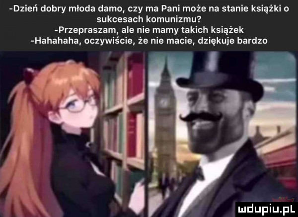 dzień dobry mloda dama. czy ma pani może na stanie książki o sukcesach komunizmu przepraszam ale nie mamy takich książek hahahaha oczywiście że nie macie dziękuje bardzo