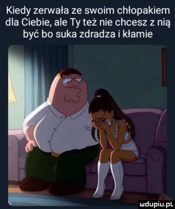 kiedy zerwała ze swoim chłopakiem dla ciebie ale ty też nie chcesz z nią być bo suka zdradza i kłamie