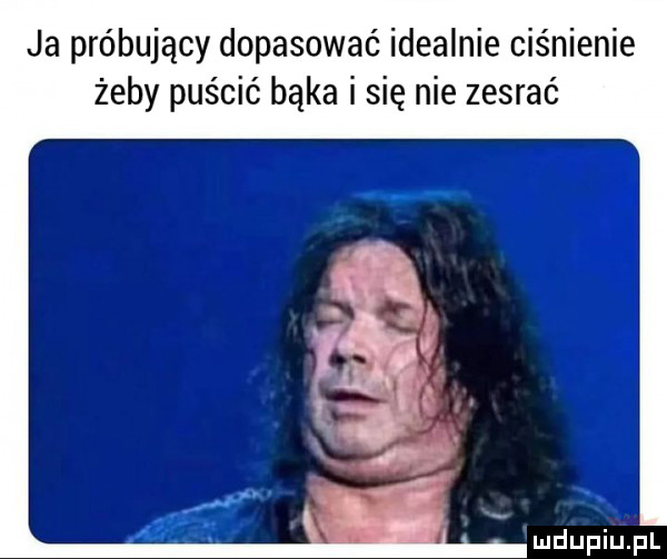 ja próbujący dopasować idealnie ciśnienie żeby puścić bąka i się nie zesrać