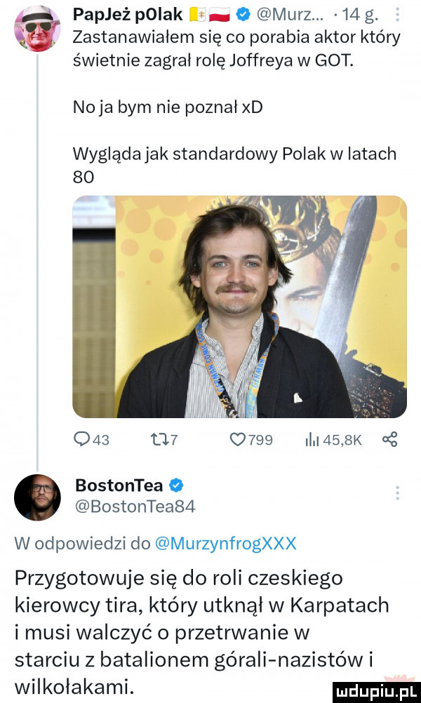 papież polak o marz.    g. zastanawiałem się co porabia aktor który świetnie zagral rolę jeffreya w got. naja bym nie poznał xd wygląda jak standardowy polak w latach                 i    sk bostontea o bostontea   w odpowiedzi do murzynfrogxxx przygotowuje się do roli czeskiego kierowcy tira który utknął w karpatach i musi walczyć o przetrwanie w starciu z batalionem górali nazistów i wilkołakami