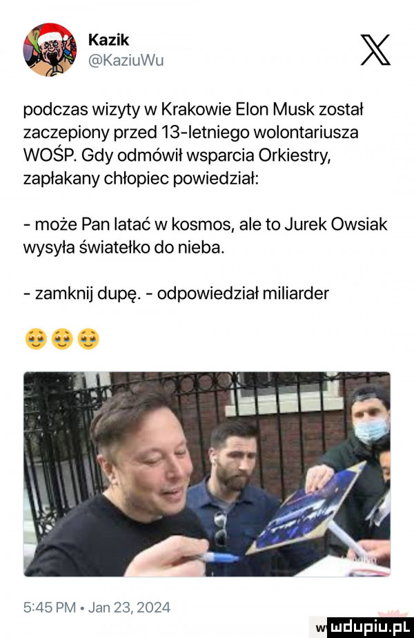 k ś kazik x kaziuku podczas wizyty w krakowie egon munk został zaczepiony przed    ietniego wolontariusza wośp gdy odmówił wsparcia orkiestry zapłakany chłopiec powiedział może pan łatać w kosmos ale to jurek owsiak wysyła światełko do nieba. zamknij dupę. odpowiedział miliarder      pm jan