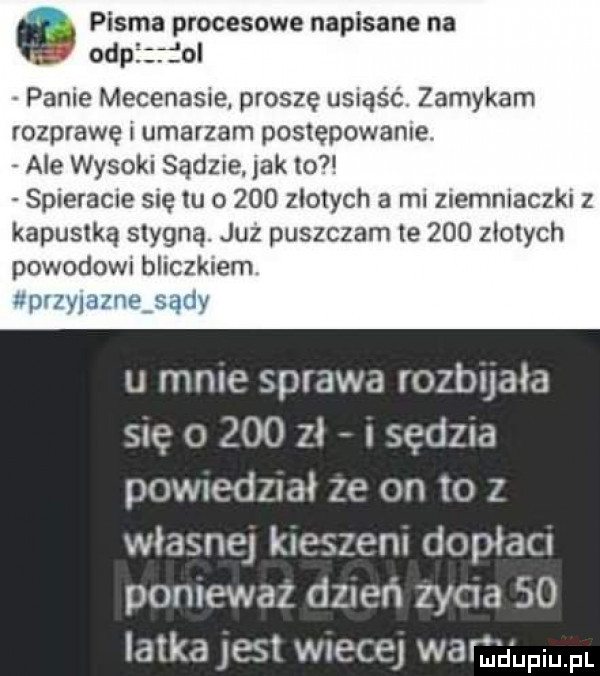 pisma procesowe napisane na ohp ol panie mecenasie. proszę u  ajć zamykam rozprawę i umarzam postępowanie. ale wysoki sądne jak to spreracne się tu o     zlotych a ml znemmaczki z kapustką stygną. juz puszczam te     złotych powodowi bliczklem uprzylazneﬁady u mme sprawa rozbujała się o     zł sędzia powredzrał ze on to z własnej kieszen dopłacu poniewaz dzień zyga so latka jest wiecej wamyupmm