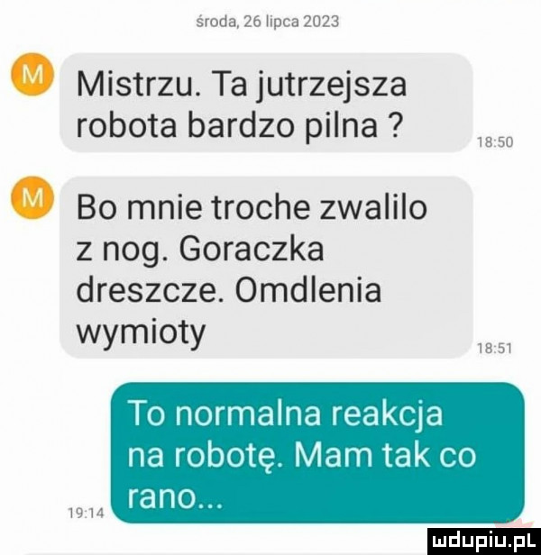 środa    lipca     . mistrzu. ta jutrzejsza robota bardzo pilna     . bo mnie troche zwalilo z nog. goraczka dreszcze. omdlenia wymioty to normalna reakcja na robotę. mam tak co rano. wm ludu iu. l