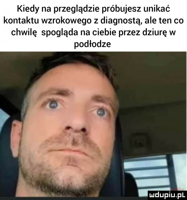 kiedy na przeglądzie próbujesz unikać kontaktu wzrokowego z diagnostą ale ten co chwilę spogląda na ciebie przez dziurę w podłodze a t