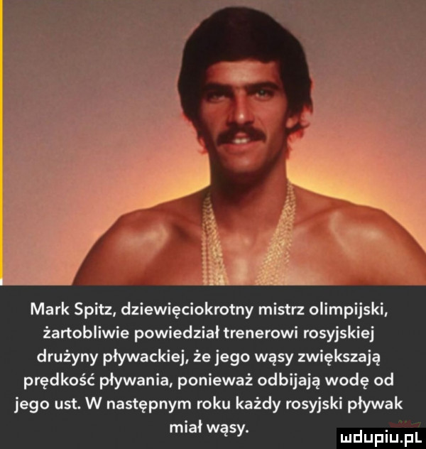 lira mark spicz dziewięciokrotny mistrz olimpijski żartobliwie powiedział trenerowi rosyjskiej drużyny pływackiej że jego wąsy zwiększają prędkość pływania ponieważ odbijają wodę od jego ust. w następnym roku każdy rosyjski pływak miał wąsy