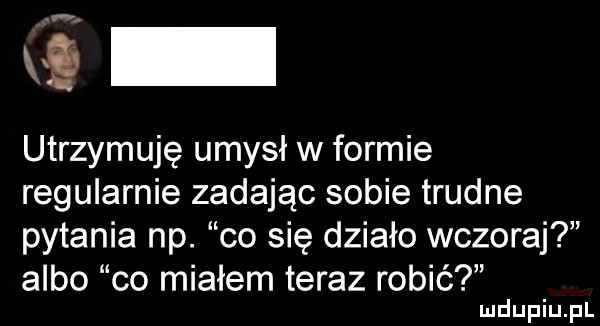 wś utrzymuję umysł w formie regularnie zadając sobie trudne pytania np. co się działo wczoraj albo co miałem teraz robić
