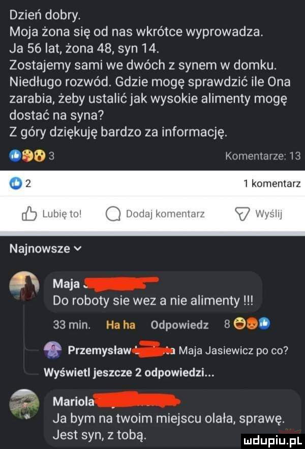 dzień dobry. moja żona się od nas wkrotce wyprowadza. ja    ikt żona    syn   . zostajemy sami we dwóch   synem w domku. niedługo rozwód. gdzie mogę sprawdzić ile ona zarabia żeby ustalićjak wysokie alimenty mogę dostać na syna z góry dziękuję bardzo za informację.       komentarze i      komentarz kall wim w wmjanwum najnowsze v ﬂ maca do roboty sie wez a nie alimenty    min. ha ha odpowiedz   e. przemyslaw maja jasiewicz po co wyświetl jeszcze   odpowiedzi. mariola ja bym na twoim miejscu olala sprawę. jest syn z tobą udupiu pl