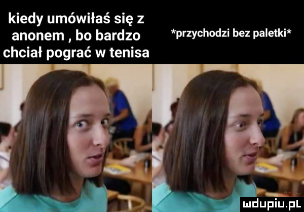 kiedy umówiłaś się z agonem bo bardzo p zychodli    pa e ki chciał pograć w tenisa niz uhjfl