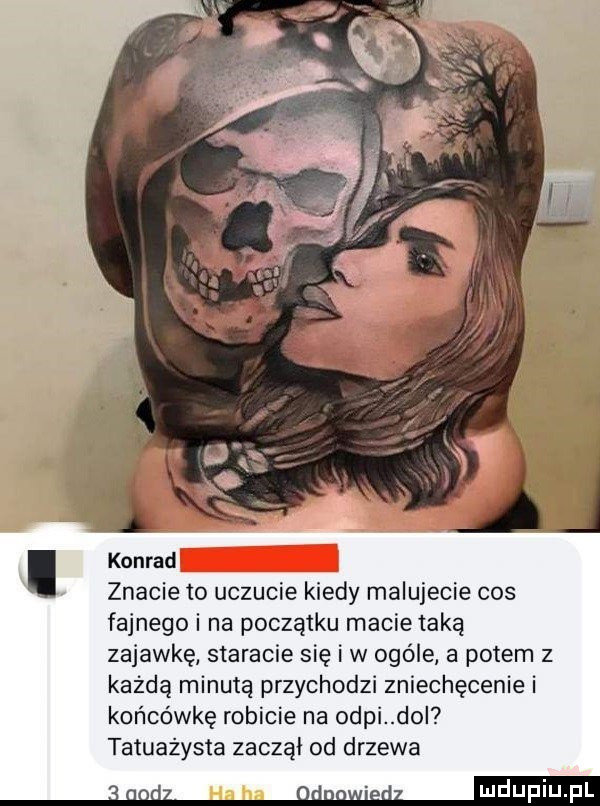 konrad znacie to uczucie kiedy malujecie cos fajnego i na początku macie taką zajawkę staracie się i w ogóle a potem z każdą minutą przychodzi zniechęcenie i końcówkę robicie na okpi do tatuażysta zaczął od drzewa