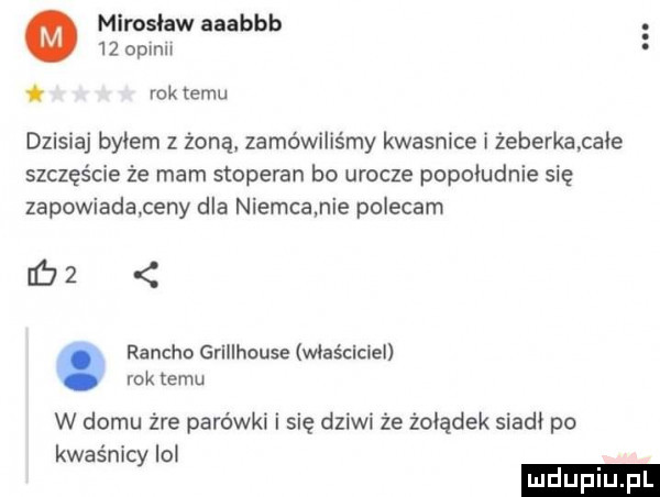 mirosław aaabbb    oplnn i rok temu dzisiaj byłem z żoną zamówiliśmy kwasnice i zeberkapafe szczęście że mam stoperan bo urocze popoludnie się zapowiadaceny dla niemca nie polecam bz rancho grillhouse właściciel rok temu w domu żre parówki i się dziwi że żołądek siadł po kwaśnicy lol