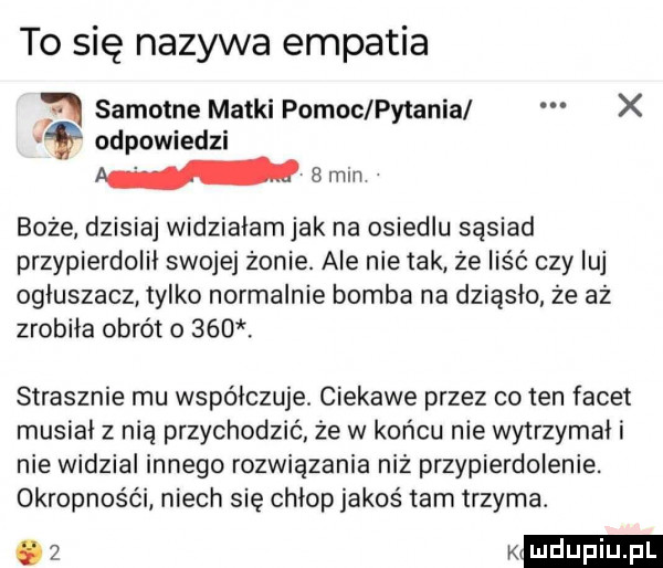 to się nazywa empatia samotne matki pomoc pytania x odpowiedzi w  min boże dzisiaj widzialamjak na osiedlu sąsiad przypierdolil swojej żonie. ale nie tak że liść czy luj ogluszacz tylko normalnie bomba na dziąsło ze az zrobila obrót    . strasznie mu współczuje. ciekawe przez co ten facet musial z nią przychodzić że w końcu nie wytrzymali nie widzial innego rozwiązania niź przypierdolenie. okropneśc i niech się chlop jakoś tam trzyma