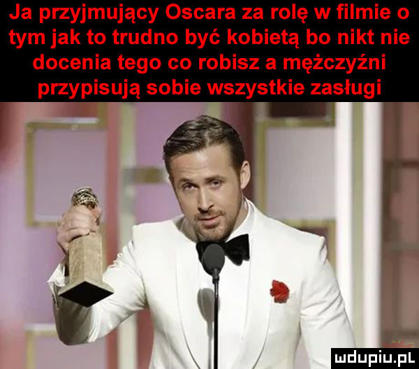 ja przyjmujący oscara za rolę w filmie o tym jak to trudno być kobietą bo nikt nie docenia tego co robisz a mężczyźni przypisują sobie wszystkie zasługi