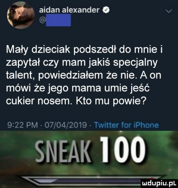 q q ałdan alexander mały dzieciak podszedł do mnie i zapytał czy mam jakiś specjalny talent powiedziałem że nie. a on mówi że jego mama umie jeść cukier nosem. kto mu powie      pm    oi      twitter for phonev steak     mmm