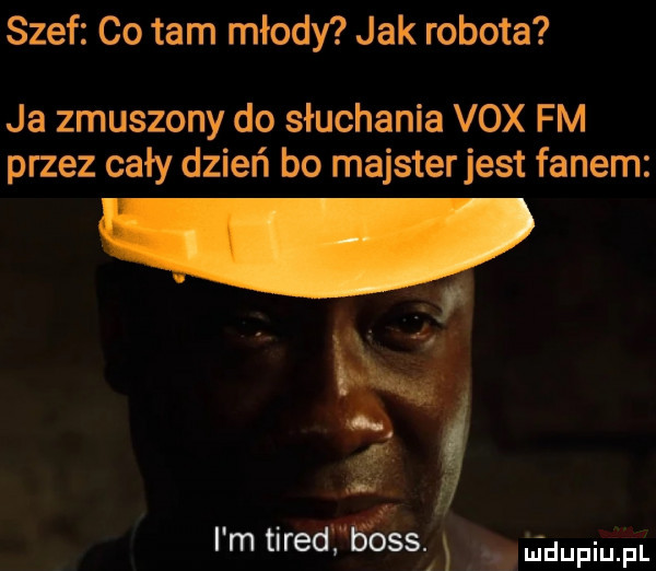 szef co tam młody jak robota ja zmuszony do słuchania vox fm przez cały dzień bo majster jest fanem i m tired     . shgdupiu. pl