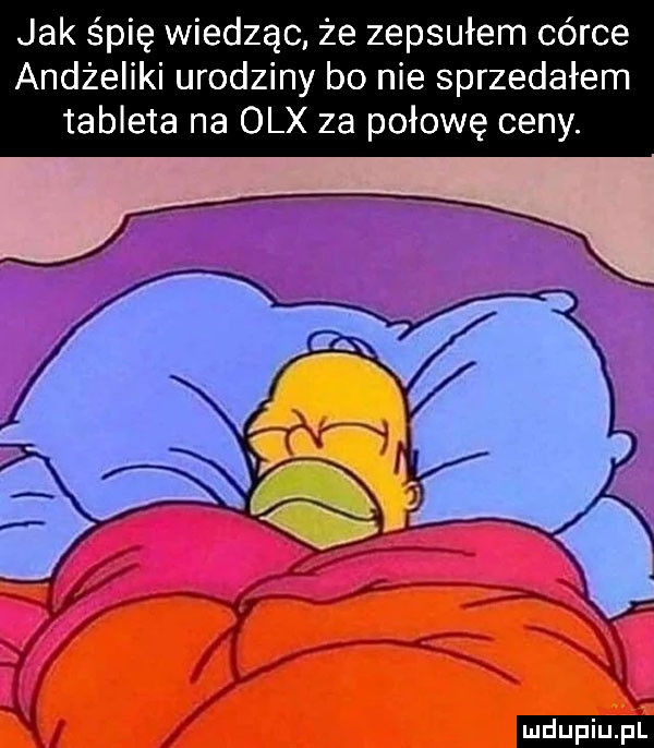 jak śpię wiedząc że zepsułem córce andżeliki urodziny bo nie sprzedałem tableta na olx za połowę ceny. ludu iu. l
