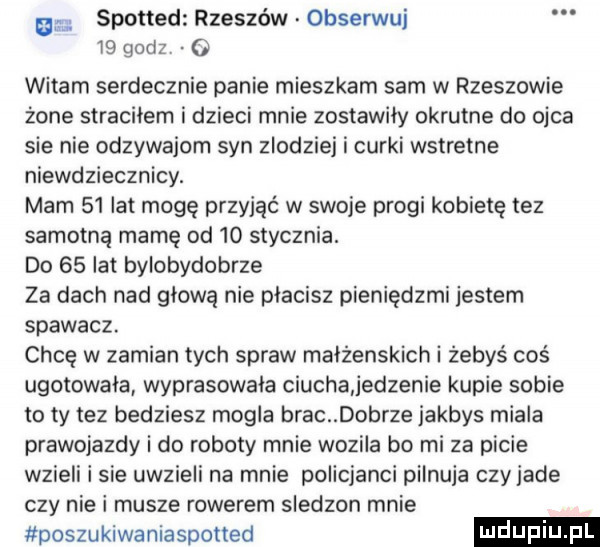 m spotted rzeszów obserwuj    godz   witam serdecznie panie mieszkam sam w rzeszowie żone straciłem i dzieci mnie zostawiły okrutne do ojca sie nie odzywajom syn zlodziej i cerki wstretne niewdziecznicy. mam    lat mogę przyjąć w swoje progi kobietę tez samotną mamę od    stycznia. do    lat bylobydobrze za dach nad głową nie płacisz pieniędzmi jestem spawacz. chcę w zamian tych spraw maiżenskich i żebyś coś ugotowała wyprasowała ciucha jedzenie kupie sobie to ty tez bedziesz mogla brac dobrze jakbys miala prawojazdy i do roboty mnie wozila bo mi za picie wzieli i sie uwzieli na mnie policjanci pilnuja czyjade czy nie i musze rowerem sledzon mnie poszukiwaniaspotted