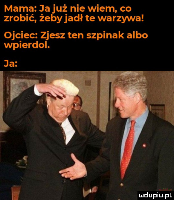 mama ja już nie wiem co zrobić żebyjadł te warzywa ojciec zjesz ten szpinak albo wpierdol. ja r v mdupiuiiul